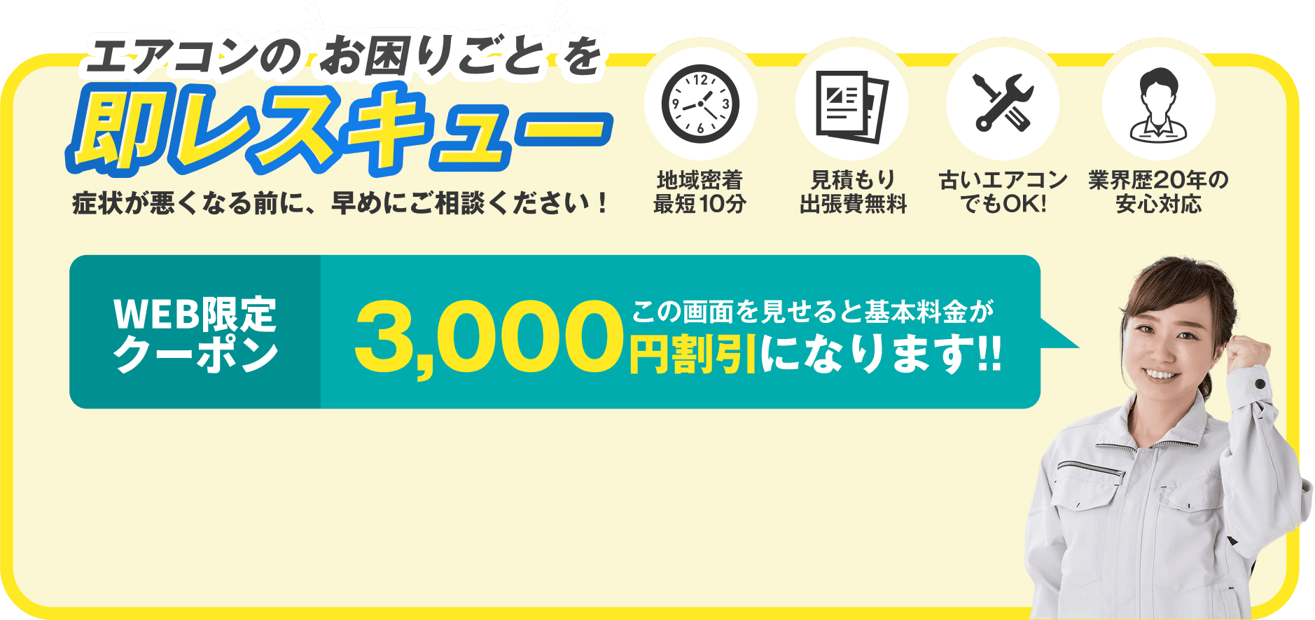 「エアコンのお困りごとを即レスキュー」症状が悪化する前に早めのご相談を推奨。地域密着・最短10分で対応、見積もり・出張費は無料。古いエアコンも対応可能。業界歴20年のスタッフが安心対応。今ならWEB限定クーポンで3,000円割引。この画面提示で基本料金が割引に。
